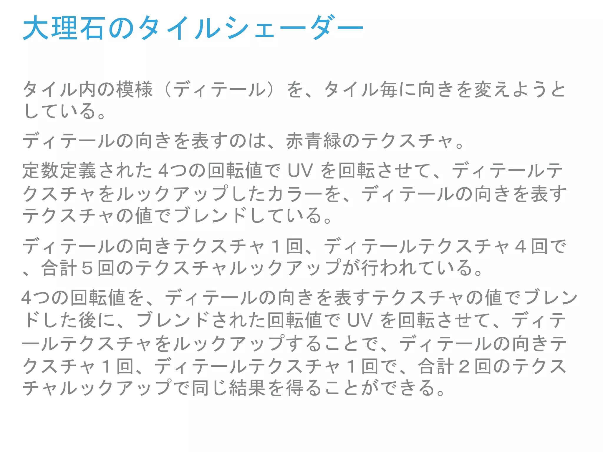 大理石のタイルシェーダー
タイル内の模様（ディテール）を、タイル毎に向きを変えようと
している。
ディテールの向きを表すのは、赤青緑のテクスチャ。
定数定義された 4つの回転値で UV を回転させて、ディテールテ
クスチャをルックアップしたカラーを、ディテールの向きを表す
テクスチャの値でブレンドしている。
ディテールの向きテクスチャ１回、ディテールテクスチャ４回で
、合計５回のテクスチャルックアップが行われている。
4つの回転値を、ディテールの向きを表すテクスチャの値でブレン
ドした後に、ブレンドされた回転値で UV を回転させて、ディテ
ールテクスチャをルックアップすることで、ディテールの向きテ
クスチャ１回、ディテールテクスチャ１回で、合計２回のテクス
チャルックアップで同じ結果を得ることができる。
 