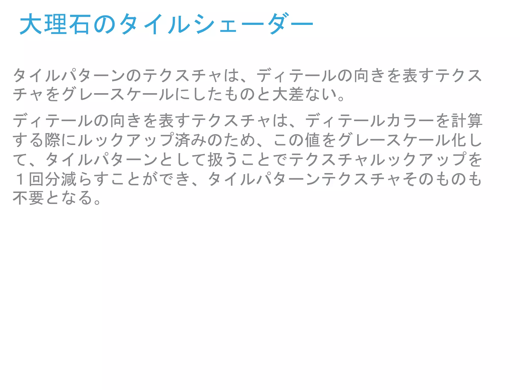 大理石のタイルシェーダー
タイルパターンのテクスチャは、ディテールの向きを表すテクス
チャをグレースケールにしたものと大差ない。
ディテールの向きを表すテクスチャは、ディテールカラーを計算
する際にルックアップ済みのため、この値をグレースケール化し
て、タイルパターンとして扱うことでテクスチャルックアップを
１回分減らすことができ、タイルパターンテクスチャそのものも
不要となる。
 