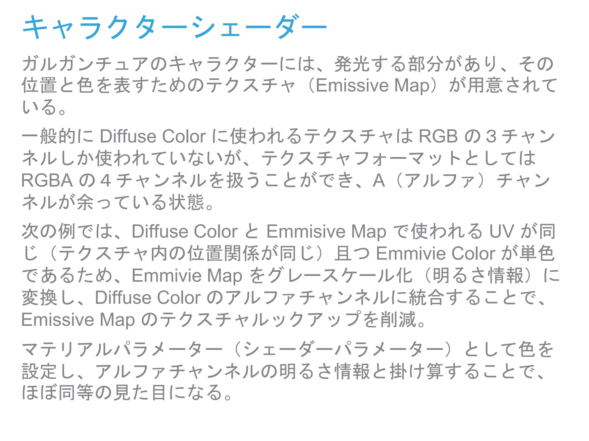キャラクターシェーダー
ガルガンチュアのキャラクターには、発光する部分があり、その
位置と色を表すためのテクスチャ（Emissive Map）が用意されて
いる。
一般的に Diffuse Color に使われるテクスチャは RGB の３チャン
ネルしか使われていないが、テクスチャフォーマットとしては
RGBA の４チャンネルを扱うことができ、A（アルファ）チャン
ネルが余っている状態。
次の例では、Diffuse Color と Emmisive Map で使われる UV が同
じ（テクスチャ内の位置関係が同じ）且つ Emmivie Color が単色
であるため、Emmivie Map をグレースケール化（明るさ情報）に
変換し、Diffuse Color のアルファチャンネルに統合することで、
Emissive Map のテクスチャルックアップを削減。
マテリアルパラメーター（シェーダーパラメーター）として色を
設定し、アルファチャンネルの明るさ情報と掛け算することで、
ほぼ同等の見た目になる。
 