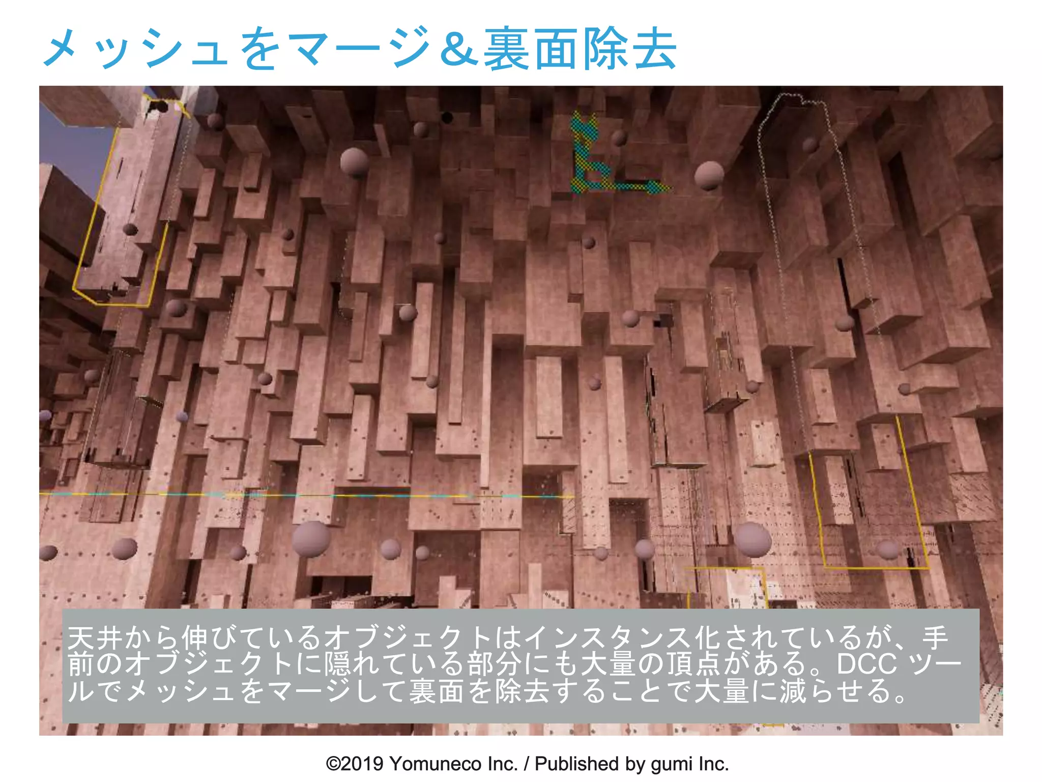 メッシュをマージ＆裏面除去
天井から伸びているオブジェクトはインスタンス化されているが、手
前のオブジェクトに隠れている部分にも大量の頂点がある。DCC ツー
ルでメッシュをマージして裏面を除去することで大量に減らせる。
 