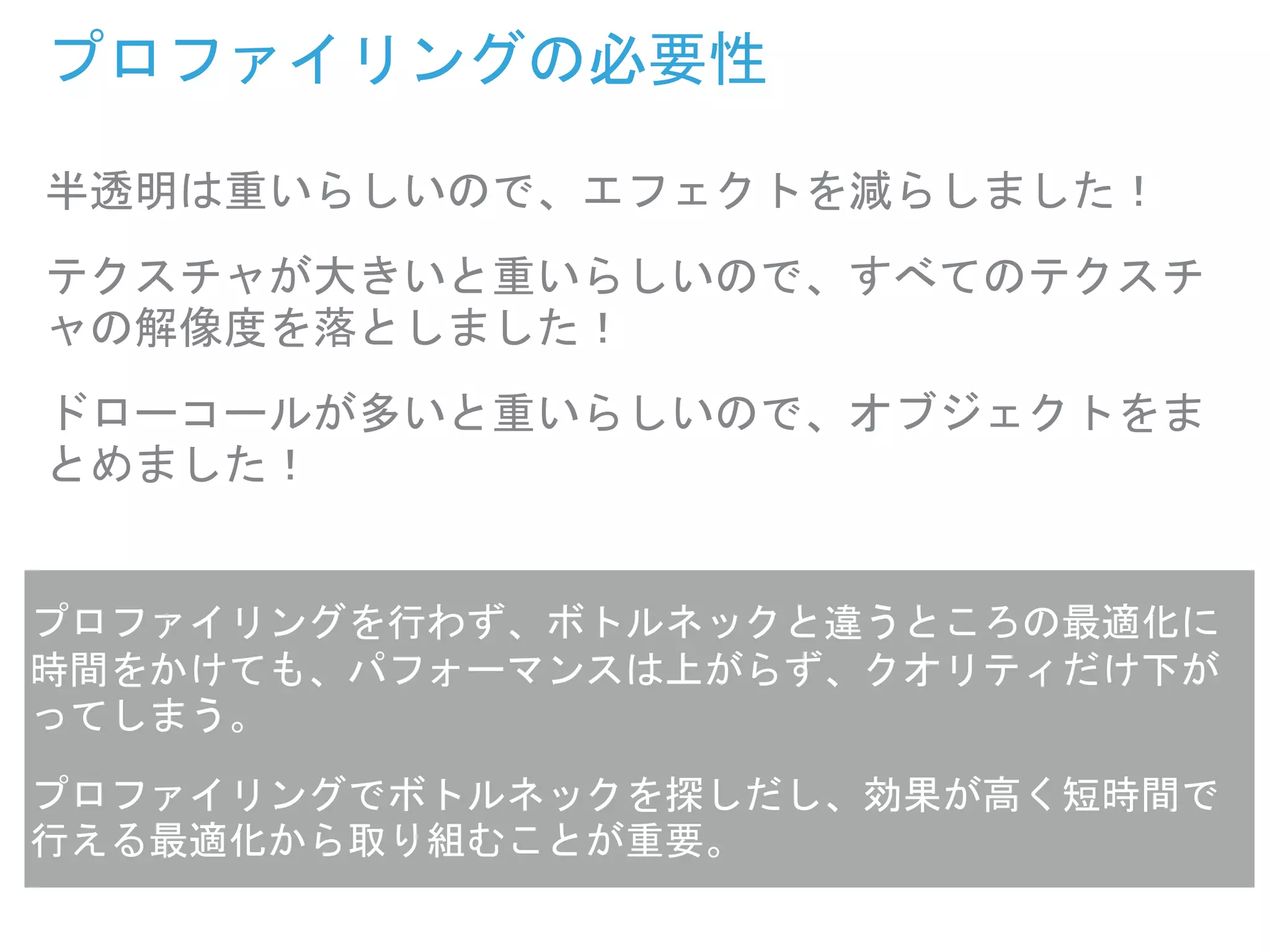 プロファイリングの必要性
半透明は重いらしいので、エフェクトを減らしました！
テクスチャが大きいと重いらしいので、すべてのテクスチ
ャの解像度を落としました！
ドローコールが多いと重いらしいので、オブジェクトをま
とめました！
プロファイリングを行わず、ボトルネックと違うところの最適化に
時間をかけても、パフォーマンスは上がらず、クオリティだけ下が
ってしまう。
プロファイリングでボトルネックを探しだし、効果が高く短時間で
行える最適化から取り組むことが重要。
 