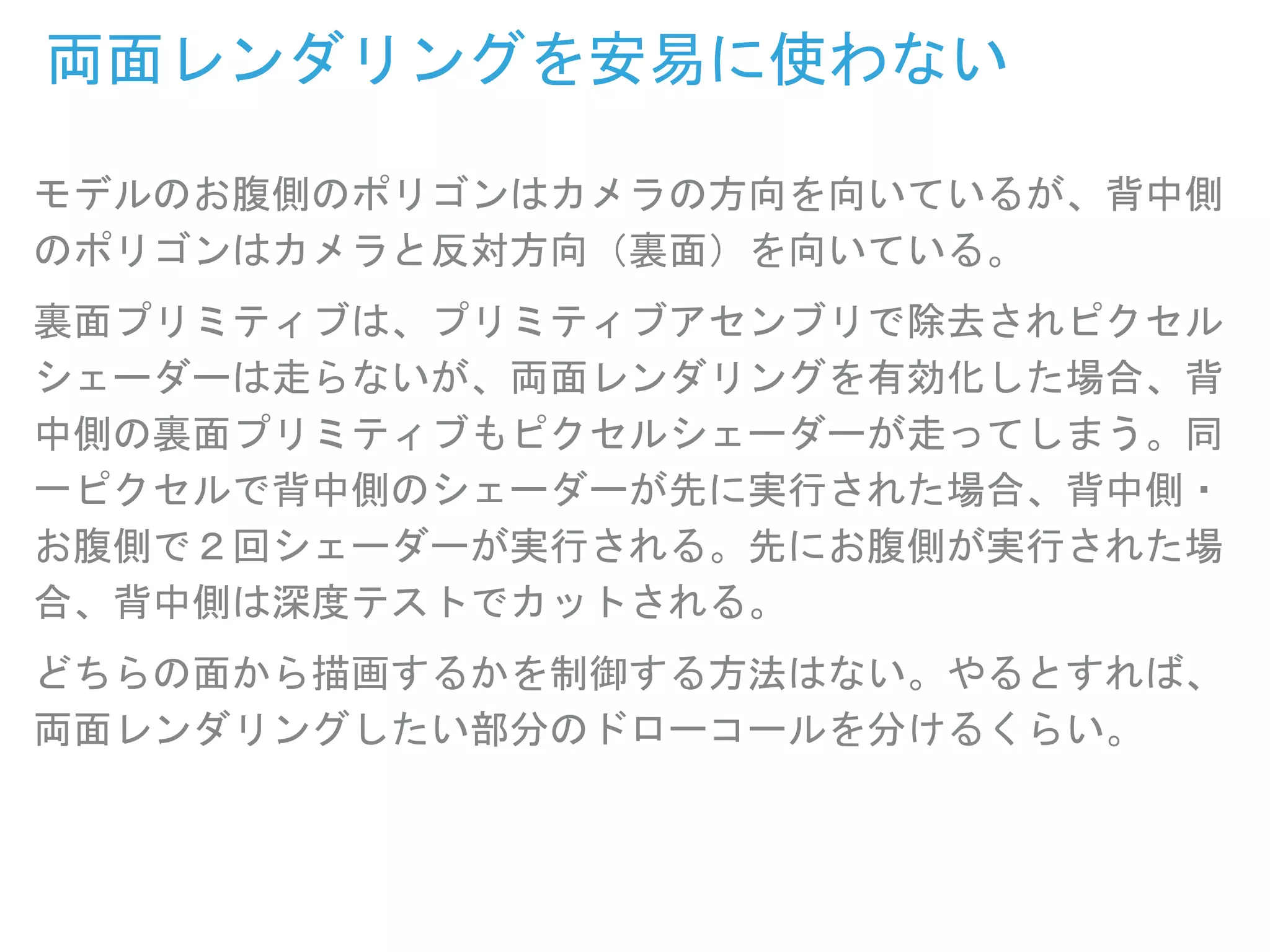モデルのお腹側のポリゴンはカメラの方向を向いているが、背中側
のポリゴンはカメラと反対方向（裏面）を向いている。
裏面プリミティブは、プリミティブアセンブリで除去されピクセル
シェーダーは走らないが、両面レンダリングを有効化した場合、背
中側の裏面プリミティブもピクセルシェーダーが走ってしまう。同
一ピクセルで背中側のシェーダーが先に実行された場合、背中側・
お腹側で２回シェーダーが実行される。先にお腹側が実行された場
合、背中側は深度テストでカットされる。
どちらの面から描画するかを制御する方法はない。やるとすれば、
両面レンダリングしたい部分のドローコールを分けるくらい。
両面レンダリングを安易に使わない
 