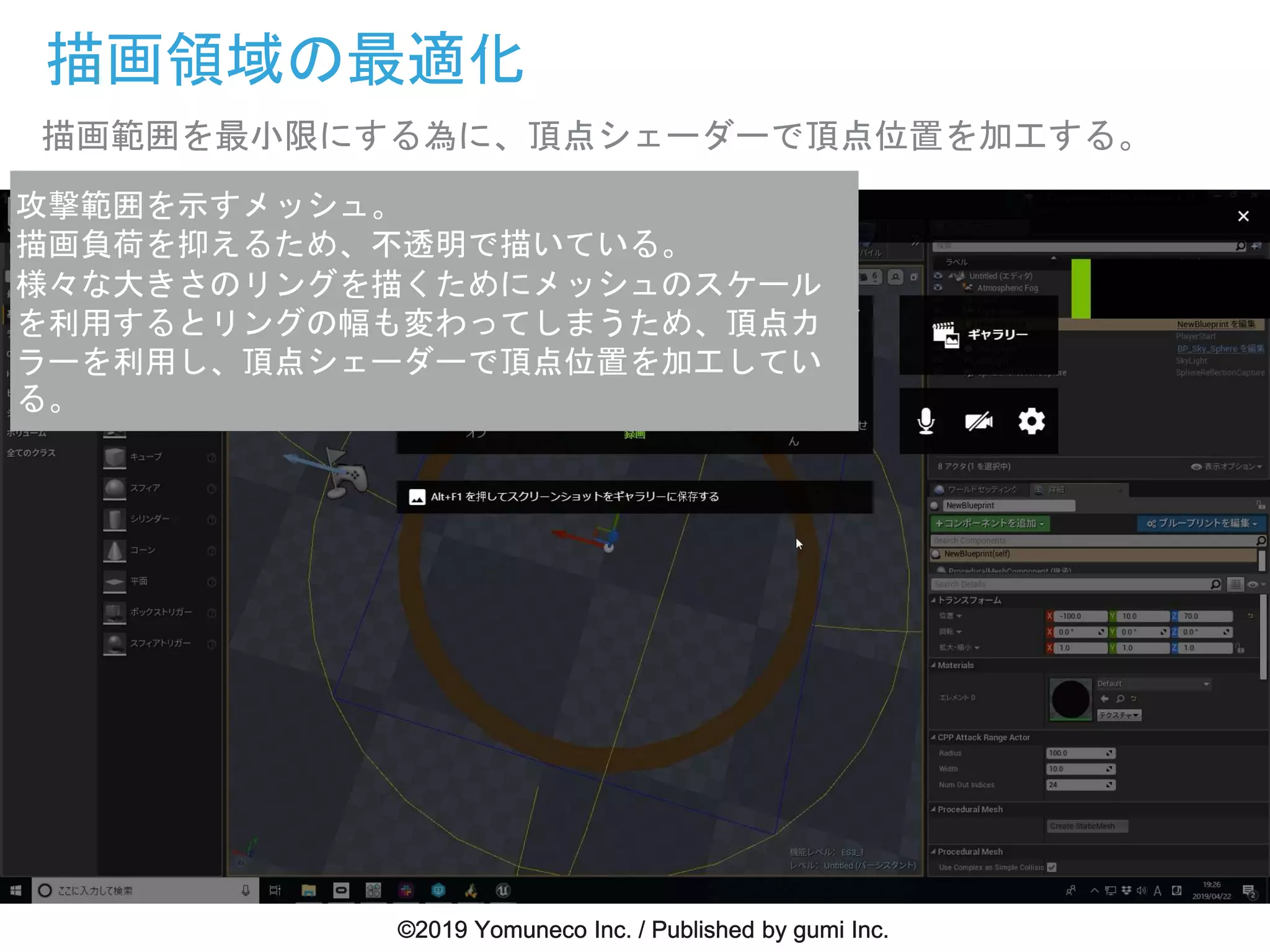 描画領域の最適化
描画範囲を最小限にする為に、頂点シェーダーで頂点位置を加工する。
攻撃範囲を示すメッシュ。
描画負荷を抑えるため、不透明で描いている。
様々な大きさのリングを描くためにメッシュのスケール
を利用するとリングの幅も変わってしまうため、頂点カ
ラーを利用し、頂点シェーダーで頂点位置を加工してい
る。
 