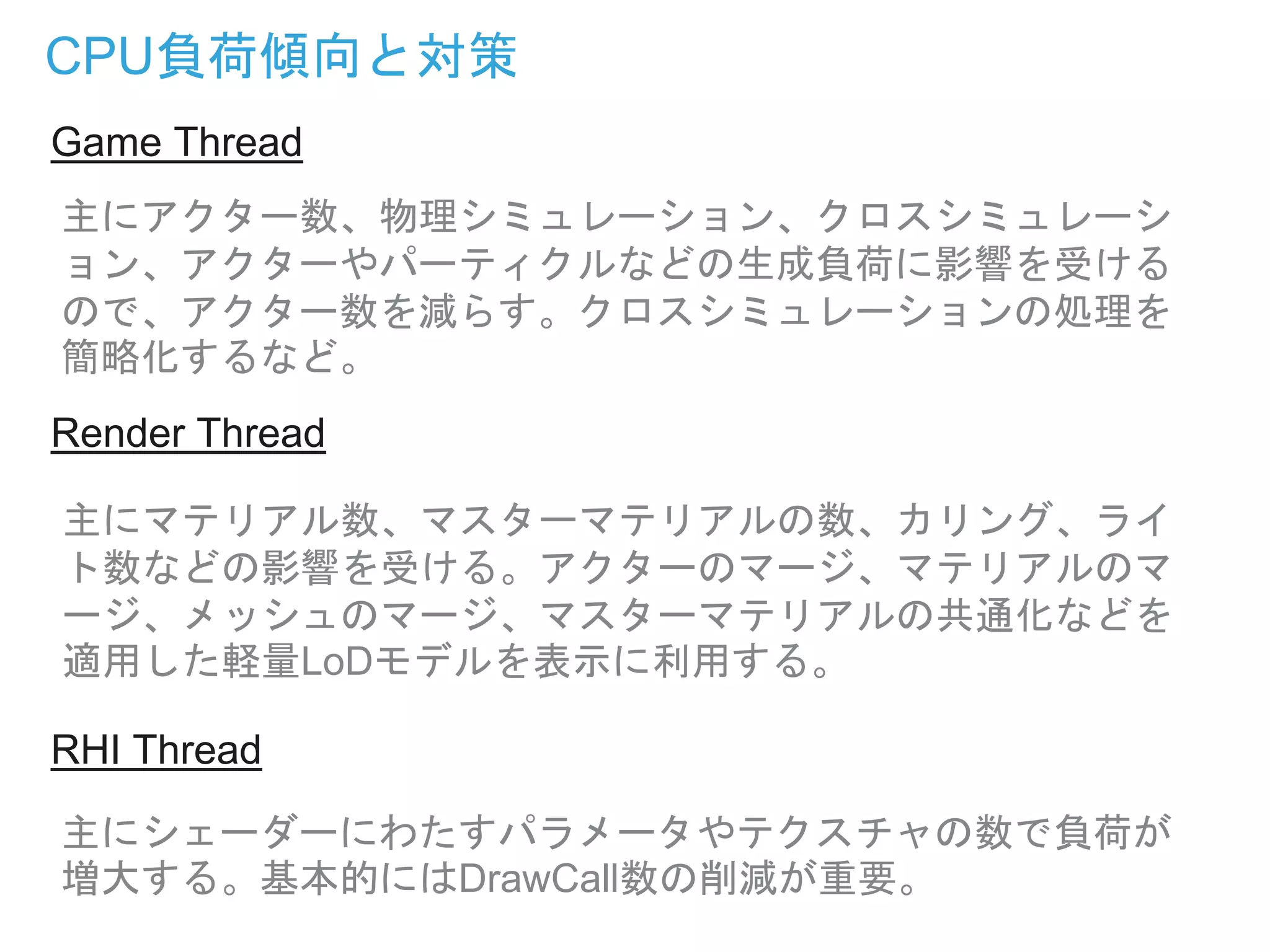 CPU負荷傾向と対策
主にアクター数、物理シミュレーション、クロスシミュレーシ
ョン、アクターやパーティクルなどの生成負荷に影響を受ける
ので、アクター数を減らす。クロスシミュレーションの処理を
簡略化するなど。
主にマテリアル数、マスターマテリアルの数、カリング、ライ
ト数などの影響を受ける。アクターのマージ、マテリアルのマ
ージ、メッシュのマージ、マスターマテリアルの共通化などを
適用した軽量LoDモデルを表示に利用する。
主にシェーダーにわたすパラメータやテクスチャの数で負荷が
増大する。基本的にはDrawCall数の削減が重要。
Game Thread
Render Thread
RHI Thread
 