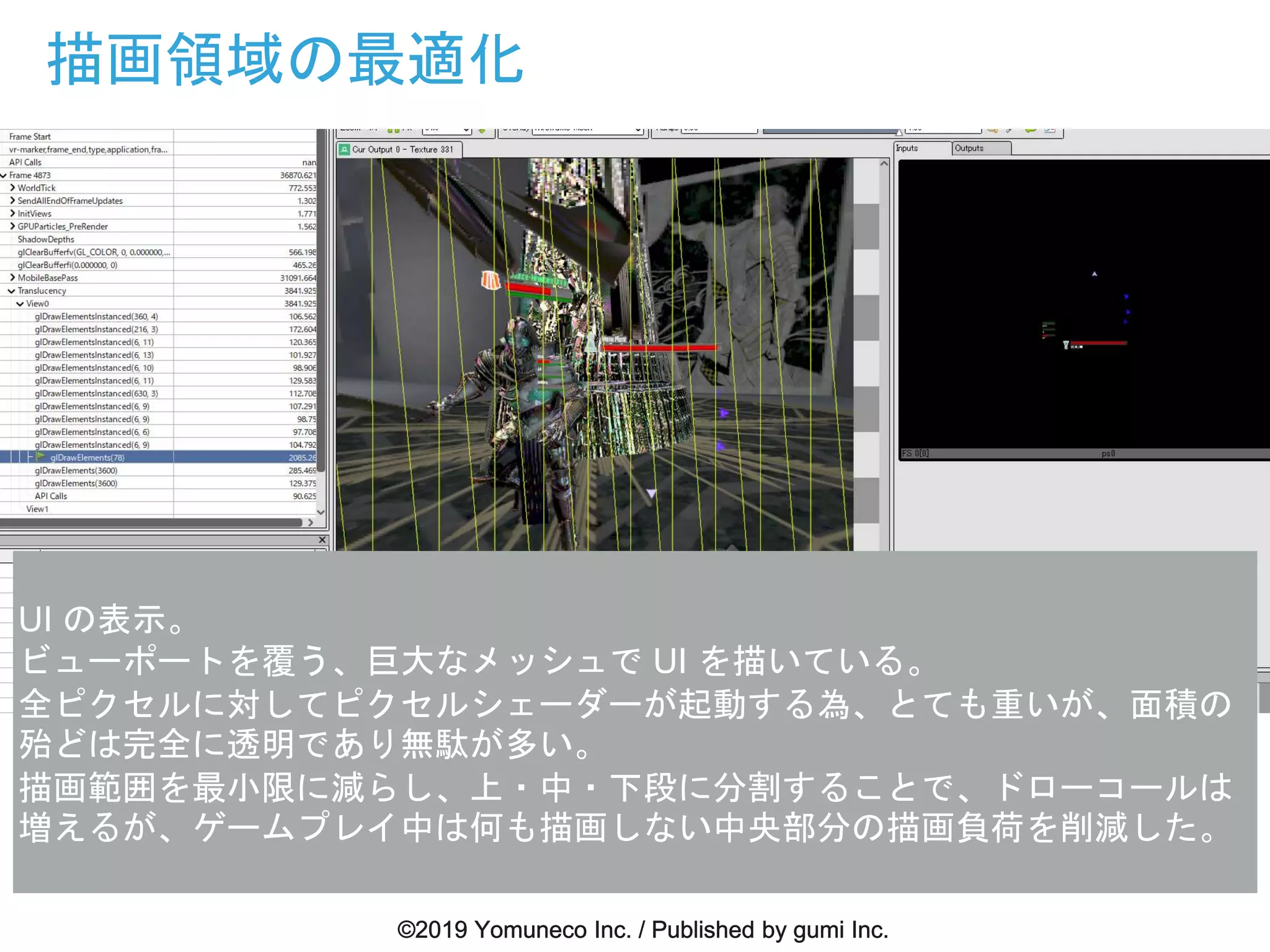 描画領域の最適化
UI の表示。
ビューポートを覆う、巨大なメッシュで UI を描いている。
全ピクセルに対してピクセルシェーダーが起動する為、とても重いが、面積の
殆どは完全に透明であり無駄が多い。
描画範囲を最小限に減らし、上・中・下段に分割することで、ドローコールは
増えるが、ゲームプレイ中は何も描画しない中央部分の描画負荷を削減した。
 