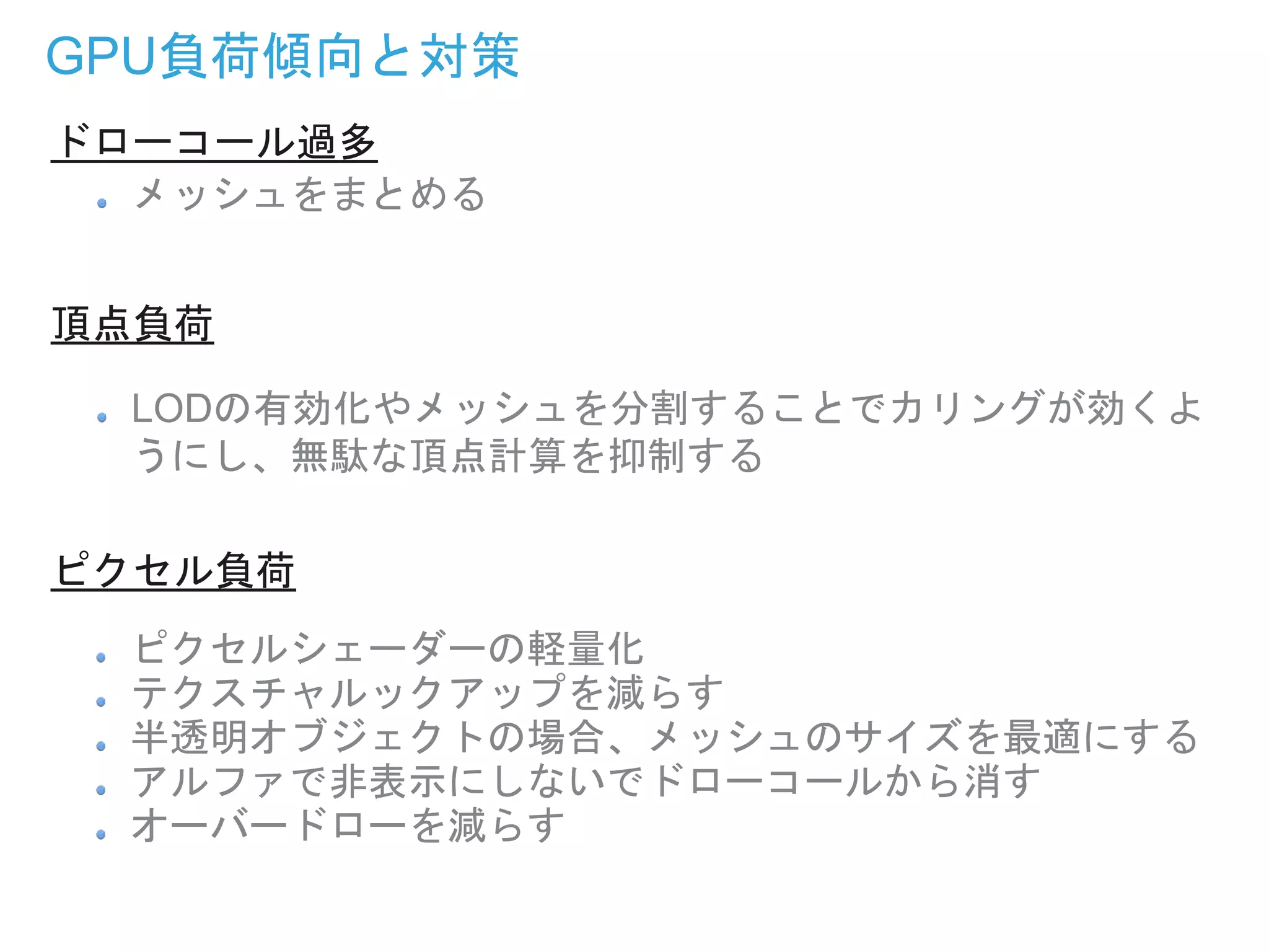 GPU負荷傾向と対策
メッシュをまとめる
LODの有効化やメッシュを分割することでカリングが効くよ
うにし、無駄な頂点計算を抑制する
ピクセルシェーダーの軽量化
テクスチャルックアップを減らす
半透明オブジェクトの場合、メッシュのサイズを最適にする
アルファで非表示にしないでドローコールから消す
オーバードローを減らす
ドローコール過多
頂点負荷
ピクセル負荷
 