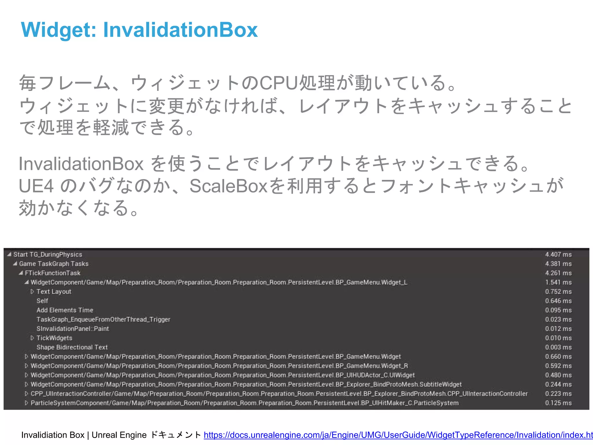 毎フレーム、ウィジェットのCPU処理が動いている。
ウィジェットに変更がなければ、レイアウトをキャッシュすること
で処理を軽減できる。
InvalidationBox を使うことでレイアウトをキャッシュできる。
UE4 のバグなのか、ScaleBoxを利用するとフォントキャッシュが
効かなくなる。
Widget: InvalidationBox
Invalidiation Box | Unreal Engine ドキュメント https://docs.unrealengine.com/ja/Engine/UMG/UserGuide/WidgetTypeReference/Invalidation/index.ht
 