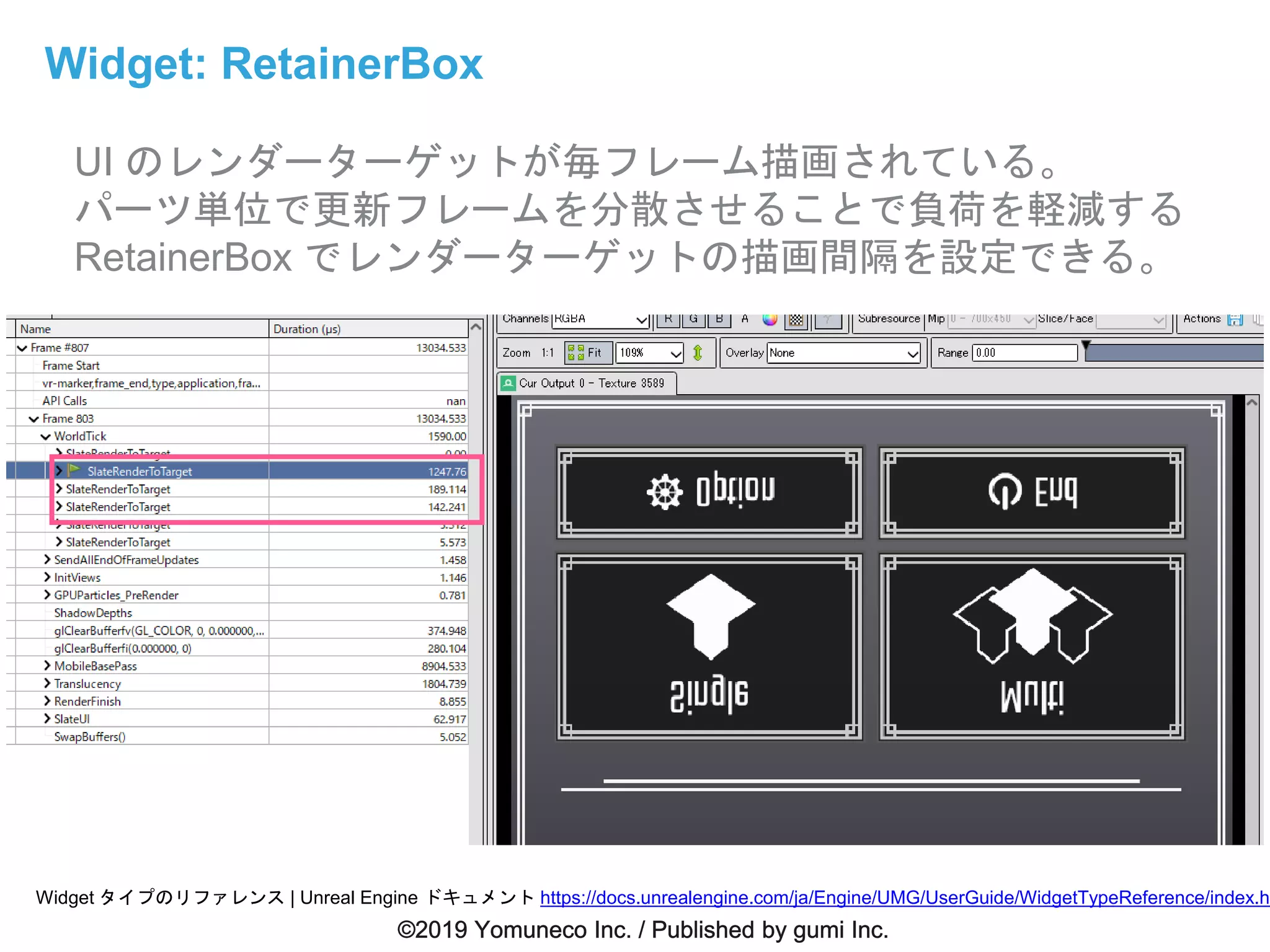 Widget: RetainerBox
UI のレンダーターゲットが毎フレーム描画されている。
パーツ単位で更新フレームを分散させることで負荷を軽減する
RetainerBox でレンダーターゲットの描画間隔を設定できる。
Widget タイプのリファレンス | Unreal Engine ドキュメント https://docs.unrealengine.com/ja/Engine/UMG/UserGuide/WidgetTypeReference/index.ht
 
