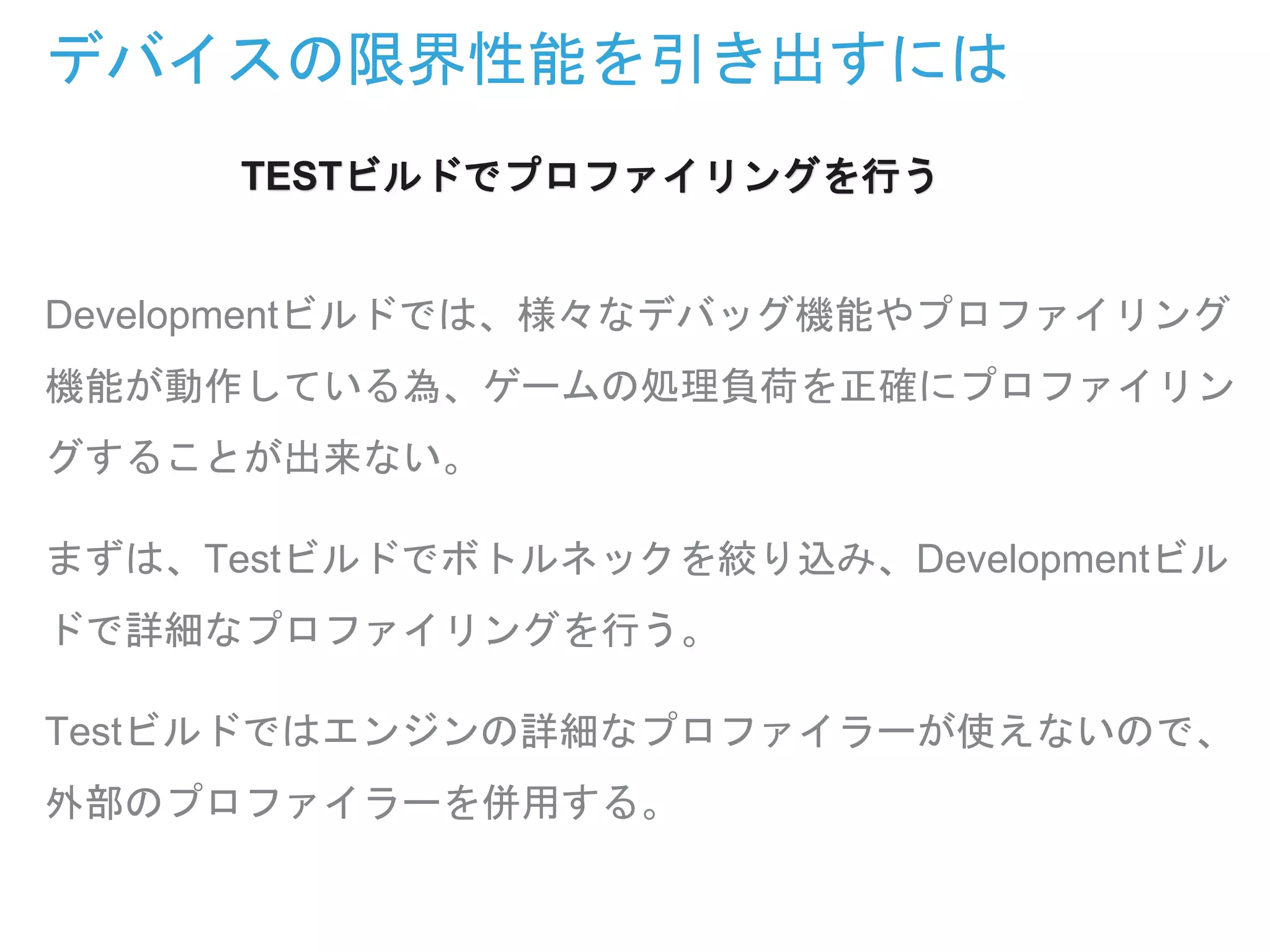 デバイスの限界性能を引き出すには
Developmentビルドでは、様々なデバッグ機能やプロファイリング
機能が動作している為、ゲームの処理負荷を正確にプロファイリン
グすることが出来ない。
まずは、Testビルドでボトルネックを絞り込み、Developmentビル
ドで詳細なプロファイリングを行う。
Testビルドではエンジンの詳細なプロファイラーが使えないので、
外部のプロファイラーを併用する。
TESTビルドでプロファイリングを行う
 