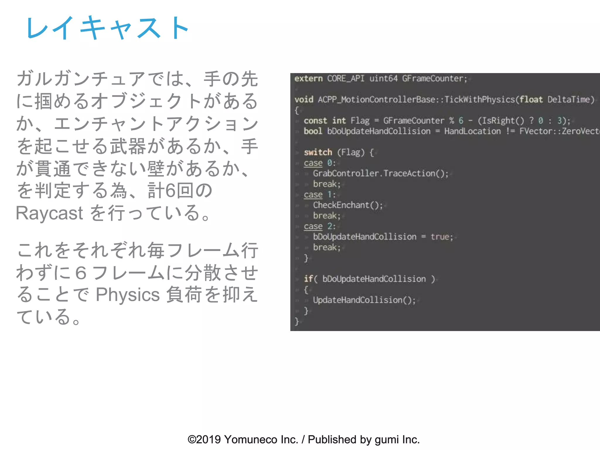 ガルガンチュアでは、手の先
に掴めるオブジェクトがある
か、エンチャントアクション
を起こせる武器があるか、手
が貫通できない壁があるか、
を判定する為、計6回の
Raycast を行っている。
これをそれぞれ毎フレーム行
わずに６フレームに分散させ
ることで Physics 負荷を抑え
ている。
レイキャスト
 