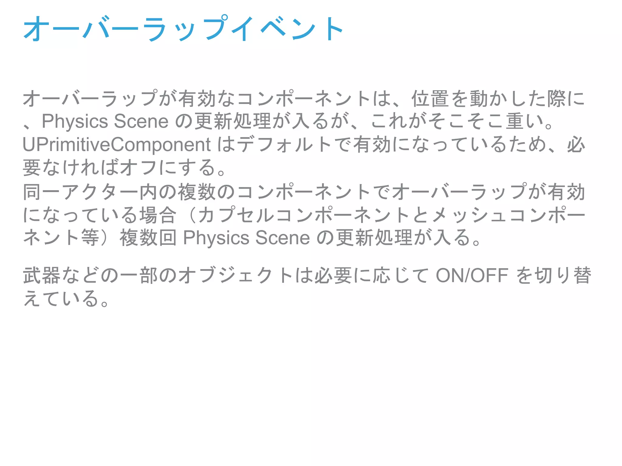 オーバーラップイベント
オーバーラップが有効なコンポーネントは、位置を動かした際に
、Physics Scene の更新処理が入るが、これがそこそこ重い。
UPrimitiveComponent はデフォルトで有効になっているため、必
要なければオフにする。
同一アクター内の複数のコンポーネントでオーバーラップが有効
になっている場合（カプセルコンポーネントとメッシュコンポー
ネント等）複数回 Physics Scene の更新処理が入る。
武器などの一部のオブジェクトは必要に応じて ON/OFF を切り替
えている。
 