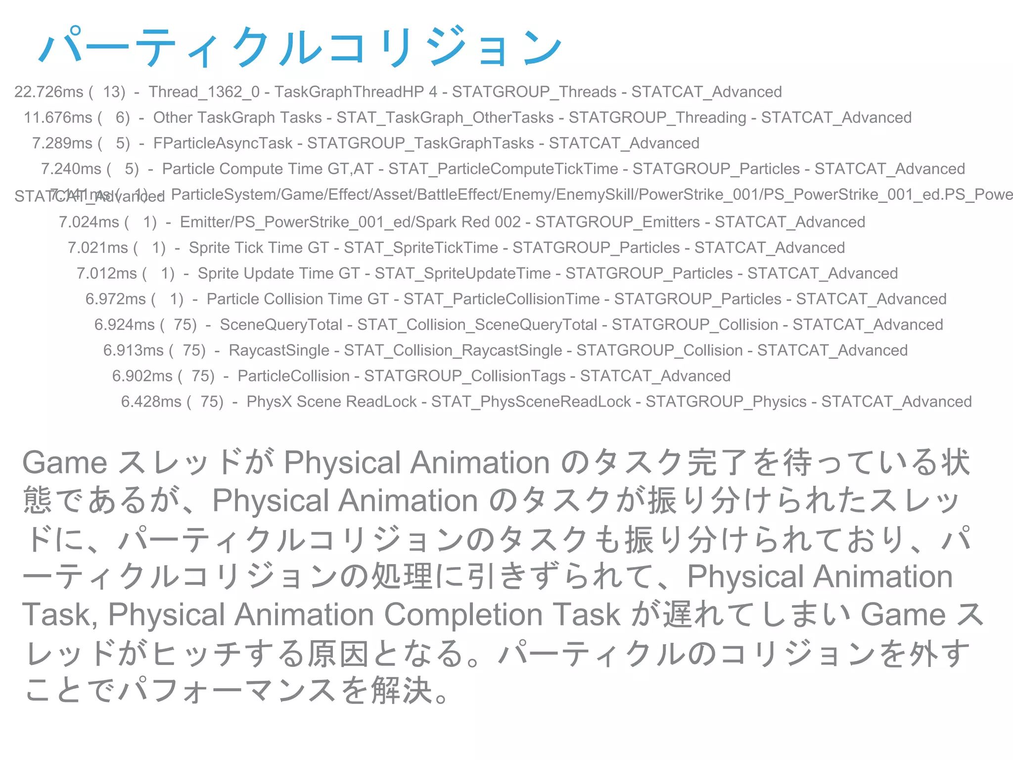 パーティクルコリジョン
22.726ms ( 13) - Thread_1362_0 - TaskGraphThreadHP 4 - STATGROUP_Threads - STATCAT_Advanced
11.676ms ( 6) - Other TaskGraph Tasks - STAT_TaskGraph_OtherTasks - STATGROUP_Threading - STATCAT_Advanced
7.289ms ( 5) - FParticleAsyncTask - STATGROUP_TaskGraphTasks - STATCAT_Advanced
7.240ms ( 5) - Particle Compute Time GT,AT - STAT_ParticleComputeTickTime - STATGROUP_Particles - STATCAT_Advanced
7.141ms ( 1) - ParticleSystem/Game/Effect/Asset/BattleEffect/Enemy/EnemySkill/PowerStrike_001/PS_PowerStrike_001_ed.PS_PoweSTATCAT_Advanced
7.024ms ( 1) - Emitter/PS_PowerStrike_001_ed/Spark Red 002 - STATGROUP_Emitters - STATCAT_Advanced
7.021ms ( 1) - Sprite Tick Time GT - STAT_SpriteTickTime - STATGROUP_Particles - STATCAT_Advanced
7.012ms ( 1) - Sprite Update Time GT - STAT_SpriteUpdateTime - STATGROUP_Particles - STATCAT_Advanced
6.972ms ( 1) - Particle Collision Time GT - STAT_ParticleCollisionTime - STATGROUP_Particles - STATCAT_Advanced
6.924ms ( 75) - SceneQueryTotal - STAT_Collision_SceneQueryTotal - STATGROUP_Collision - STATCAT_Advanced
6.913ms ( 75) - RaycastSingle - STAT_Collision_RaycastSingle - STATGROUP_Collision - STATCAT_Advanced
6.902ms ( 75) - ParticleCollision - STATGROUP_CollisionTags - STATCAT_Advanced
6.428ms ( 75) - PhysX Scene ReadLock - STAT_PhysSceneReadLock - STATGROUP_Physics - STATCAT_Advanced
Game スレッドが Physical Animation のタスク完了を待っている状
態であるが、Physical Animation のタスクが振り分けられたスレッ
ドに、パーティクルコリジョンのタスクも振り分けられており、パ
ーティクルコリジョンの処理に引きずられて、Physical Animation
Task, Physical Animation Completion Task が遅れてしまい Game ス
レッドがヒッチする原因となる。パーティクルのコリジョンを外す
ことでパフォーマンスを解決。
 