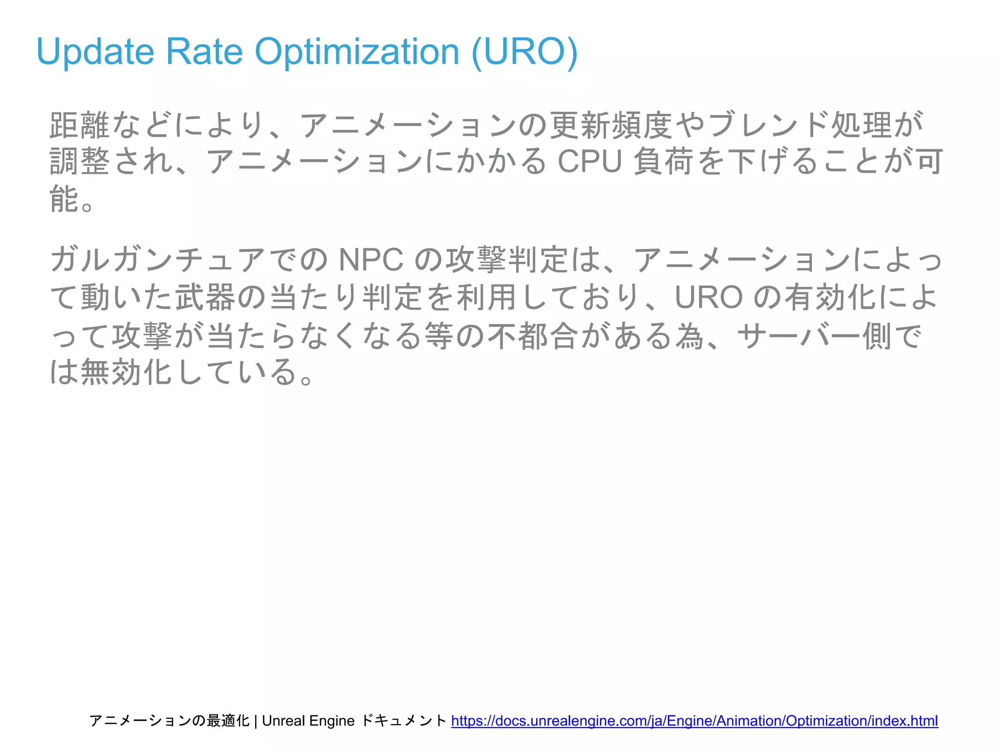 Update Rate Optimization (URO)
距離などにより、アニメーションの更新頻度やブレンド処理が
調整され、アニメーションにかかる CPU 負荷を下げることが可
能。
ガルガンチュアでの NPC の攻撃判定は、アニメーションによっ
て動いた武器の当たり判定を利用しており、URO の有効化によ
って攻撃が当たらなくなる等の不都合がある為、サーバー側で
は無効化している。
アニメーションの最適化 | Unreal Engine ドキュメント https://docs.unrealengine.com/ja/Engine/Animation/Optimization/index.html
 