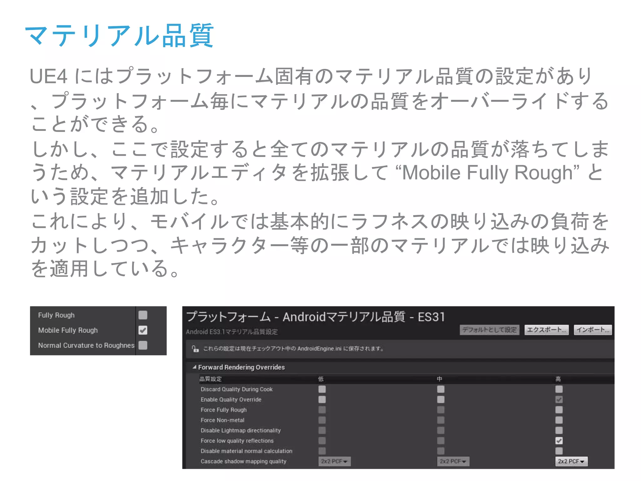 UE4 にはプラットフォーム固有のマテリアル品質の設定があり
、プラットフォーム毎にマテリアルの品質をオーバーライドする
ことができる。
しかし、ここで設定すると全てのマテリアルの品質が落ちてしま
うため、マテリアルエディタを拡張して “Mobile Fully Rough” と
いう設定を追加した。
これにより、モバイルでは基本的にラフネスの映り込みの負荷を
カットしつつ、キャラクター等の一部のマテリアルでは映り込み
を適用している。
マテリアル品質
 