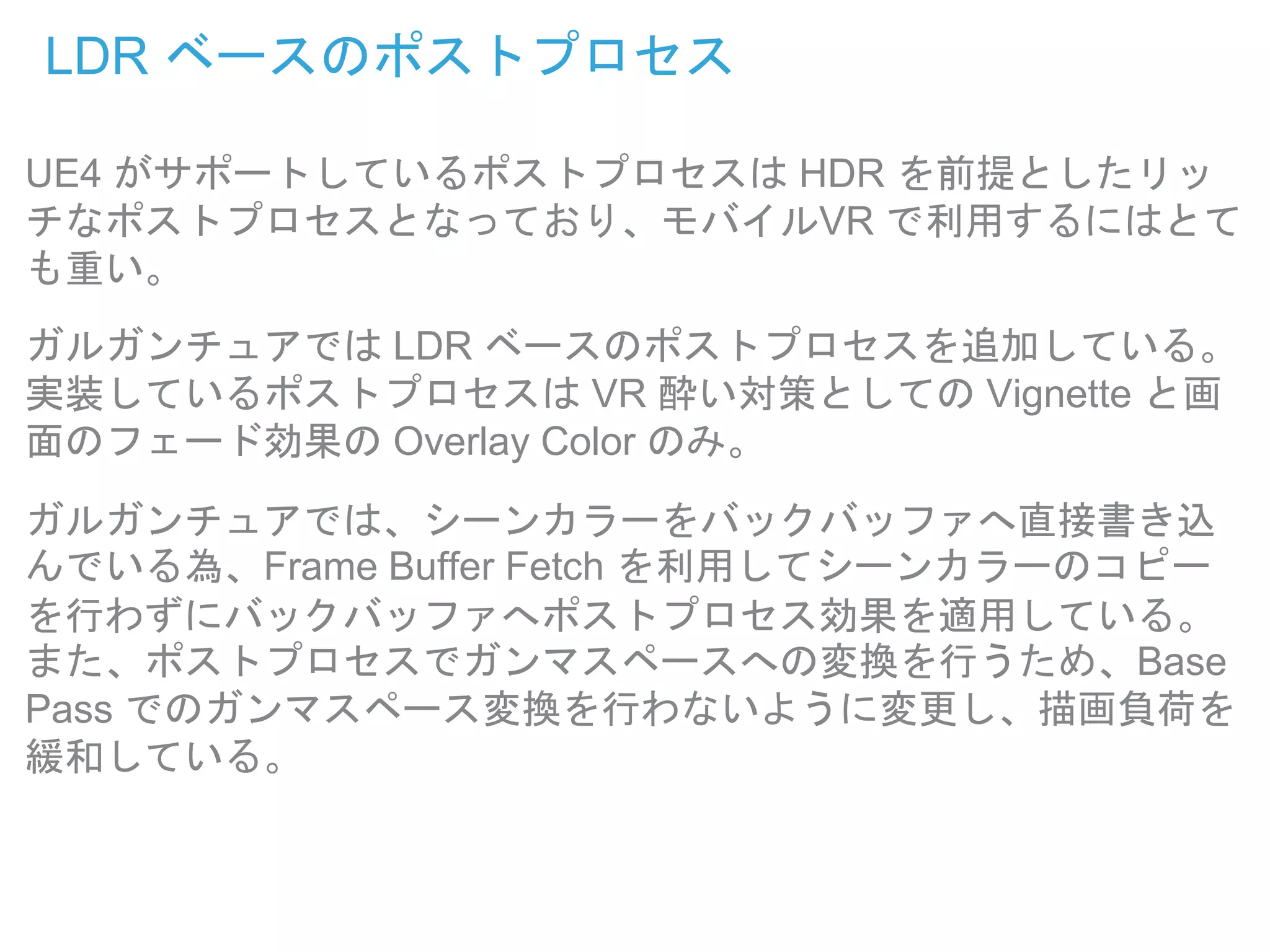 LDR ベースのポストプロセス
UE4 がサポートしているポストプロセスは HDR を前提としたリッ
チなポストプロセスとなっており、モバイルVR で利用するにはとて
も重い。
ガルガンチュアでは LDR ベースのポストプロセスを追加している。
実装しているポストプロセスは VR 酔い対策としての Vignette と画
面のフェード効果の Overlay Color のみ。
ガルガンチュアでは、シーンカラーをバックバッファへ直接書き込
んでいる為、Frame Buffer Fetch を利用してシーンカラーのコピー
を行わずにバックバッファへポストプロセス効果を適用している。
また、ポストプロセスでガンマスペースへの変換を行うため、Base
Pass でのガンマスペース変換を行わないように変更し、描画負荷を
緩和している。
 