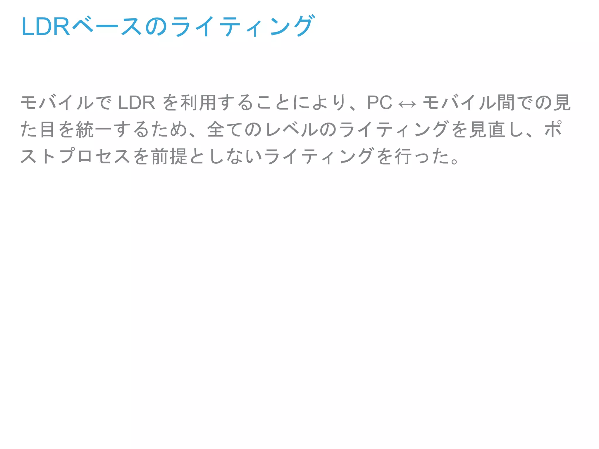LDRベースのライティング
モバイルで LDR を利用することにより、PC ↔ モバイル間での見
た目を統一するため、全てのレベルのライティングを見直し、ポ
ストプロセスを前提としないライティングを行った。
 
