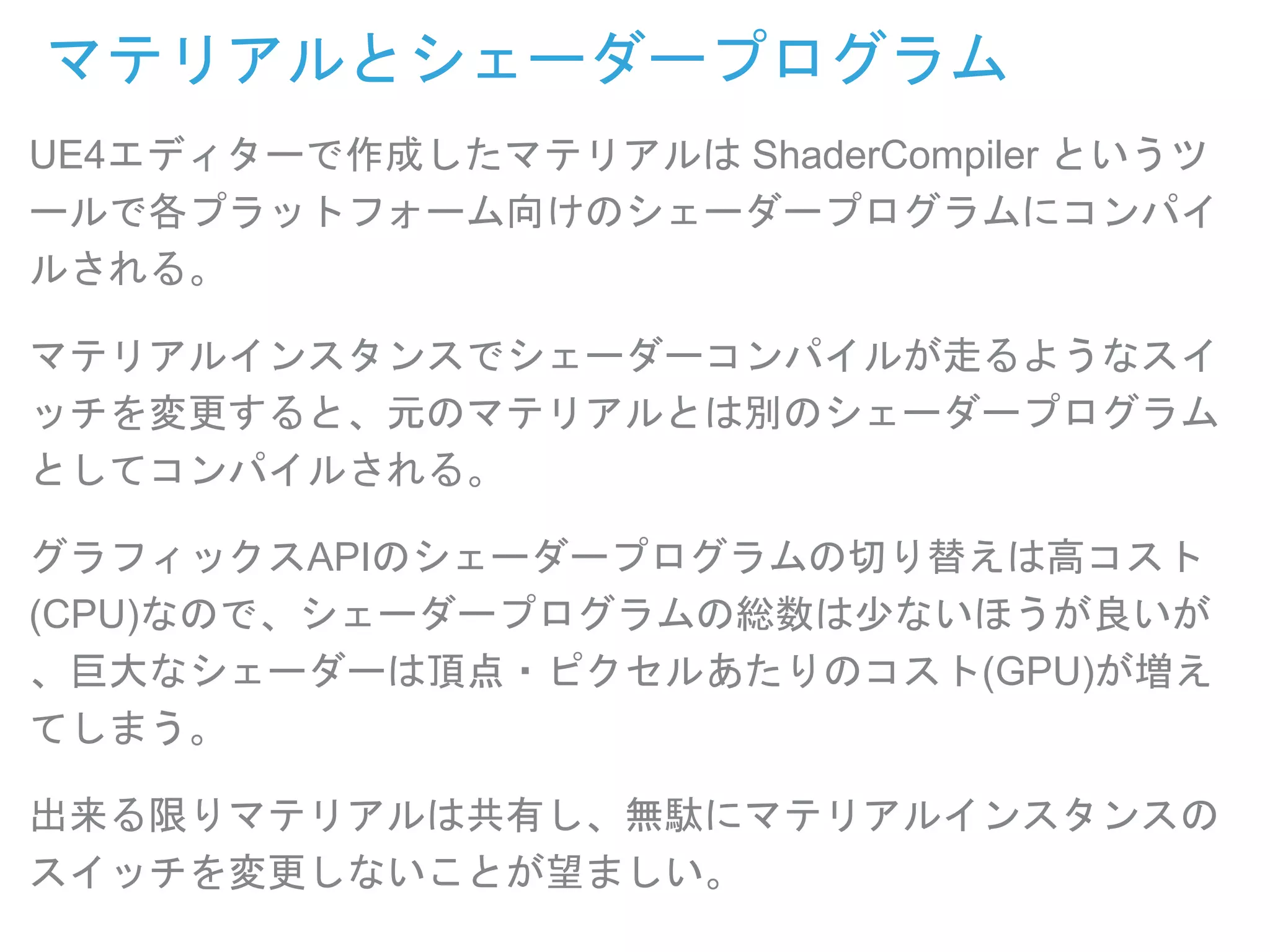 マテリアルとシェーダープログラム
UE4エディターで作成したマテリアルは ShaderCompiler というツ
ールで各プラットフォーム向けのシェーダープログラムにコンパイ
ルされる。
マテリアルインスタンスでシェーダーコンパイルが走るようなスイ
ッチを変更すると、元のマテリアルとは別のシェーダープログラム
としてコンパイルされる。
グラフィックスAPIのシェーダープログラムの切り替えは高コスト
(CPU)なので、シェーダープログラムの総数は少ないほうが良いが
、巨大なシェーダーは頂点・ピクセルあたりのコスト(GPU)が増え
てしまう。
出来る限りマテリアルは共有し、無駄にマテリアルインスタンスの
スイッチを変更しないことが望ましい。
 