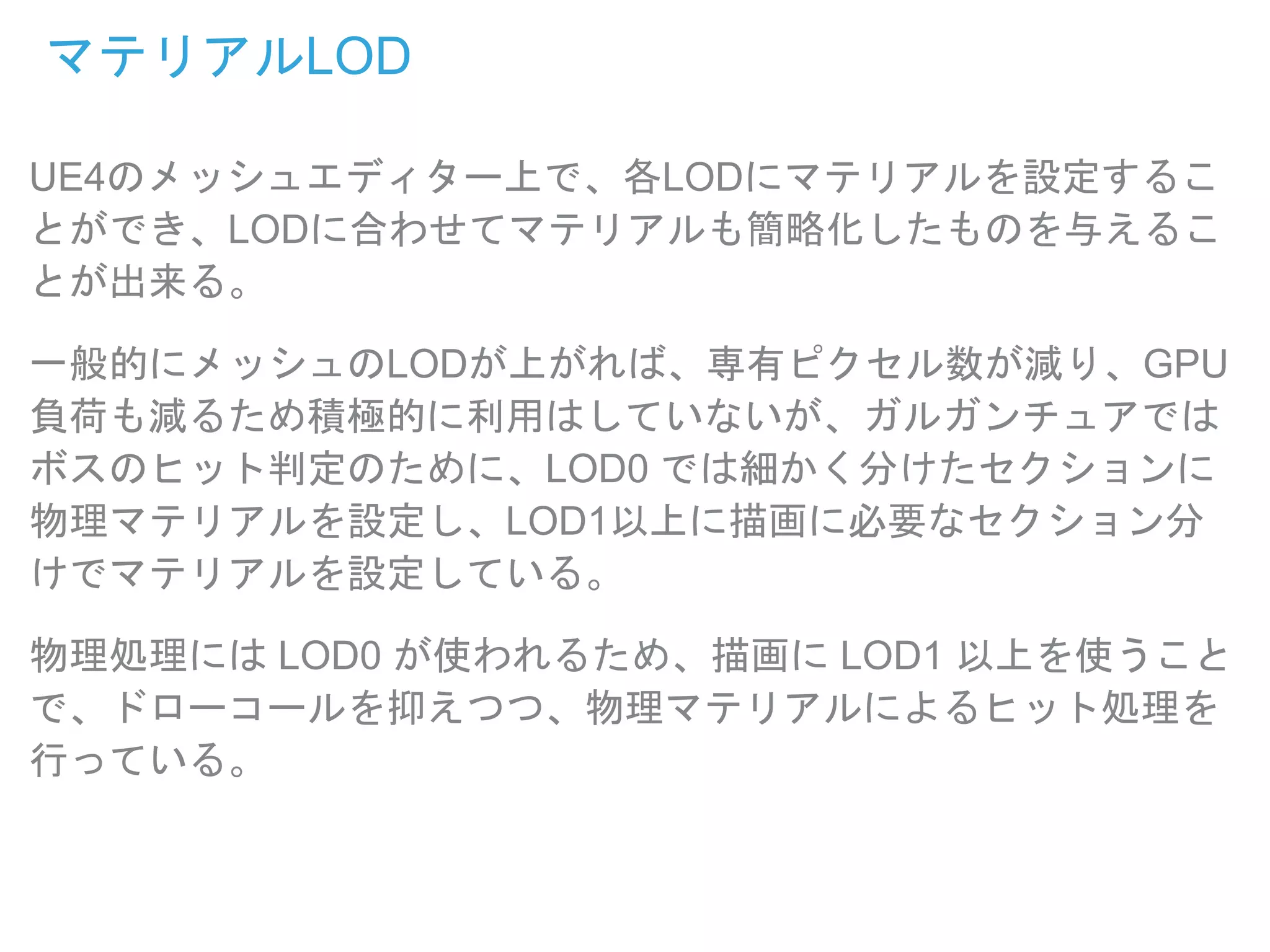 マテリアルLOD
UE4のメッシュエディター上で、各LODにマテリアルを設定するこ
とができ、LODに合わせてマテリアルも簡略化したものを与えるこ
とが出来る。
一般的にメッシュのLODが上がれば、専有ピクセル数が減り、GPU
負荷も減るため積極的に利用はしていないが、ガルガンチュアでは
ボスのヒット判定のために、LOD0 では細かく分けたセクションに
物理マテリアルを設定し、LOD1以上に描画に必要なセクション分
けでマテリアルを設定している。
物理処理には LOD0 が使われるため、描画に LOD1 以上を使うこと
で、ドローコールを抑えつつ、物理マテリアルによるヒット処理を
行っている。
 