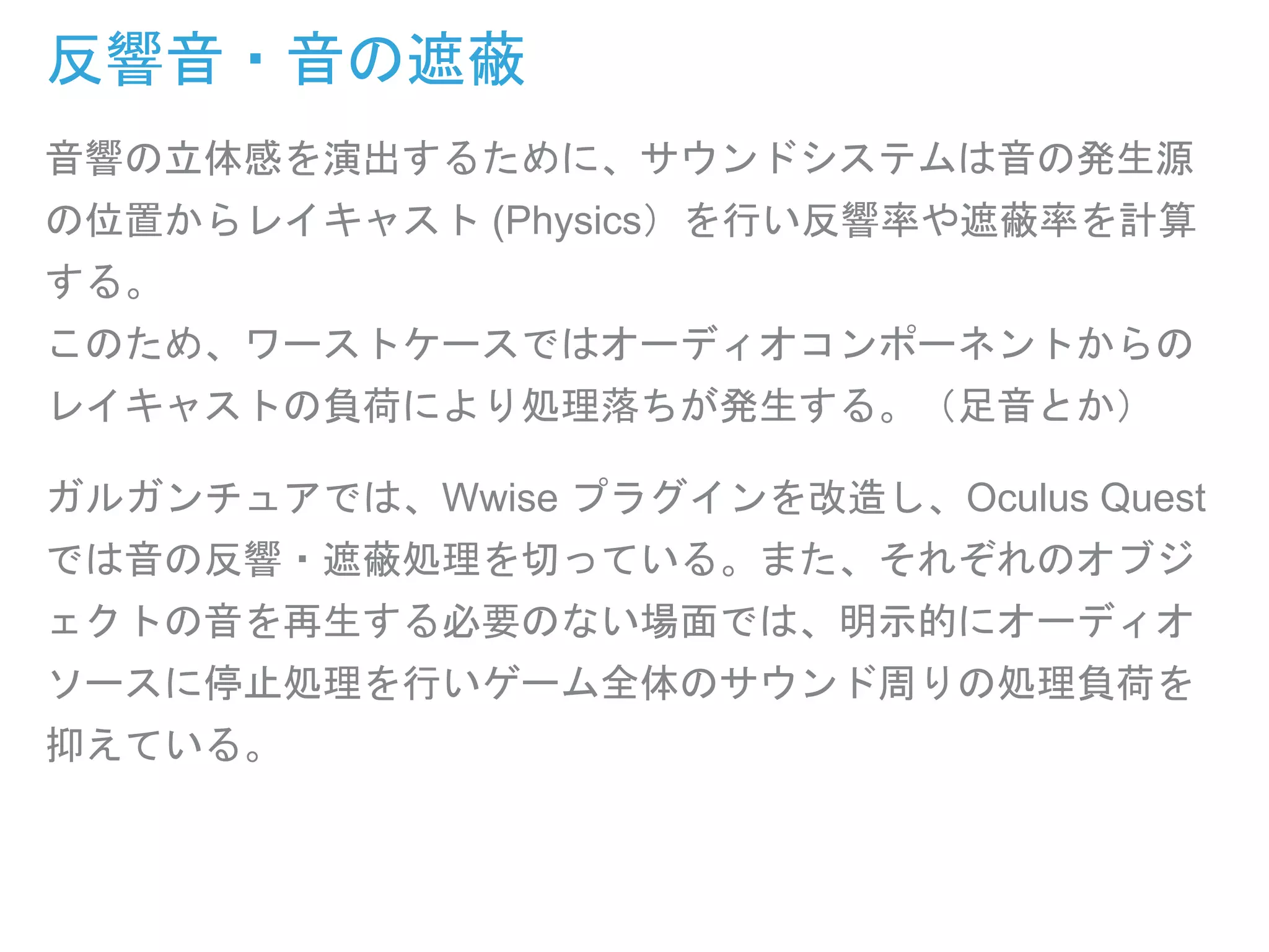 反響音・音の遮蔽
音響の立体感を演出するために、サウンドシステムは音の発生源
の位置からレイキャスト (Physics）を行い反響率や遮蔽率を計算
する。
このため、ワーストケースではオーディオコンポーネントからの
レイキャストの負荷により処理落ちが発生する。（足音とか）
ガルガンチュアでは、Wwise プラグインを改造し、Oculus Quest
では音の反響・遮蔽処理を切っている。また、それぞれのオブジ
ェクトの音を再生する必要のない場面では、明示的にオーディオ
ソースに停止処理を行いゲーム全体のサウンド周りの処理負荷を
抑えている。
 