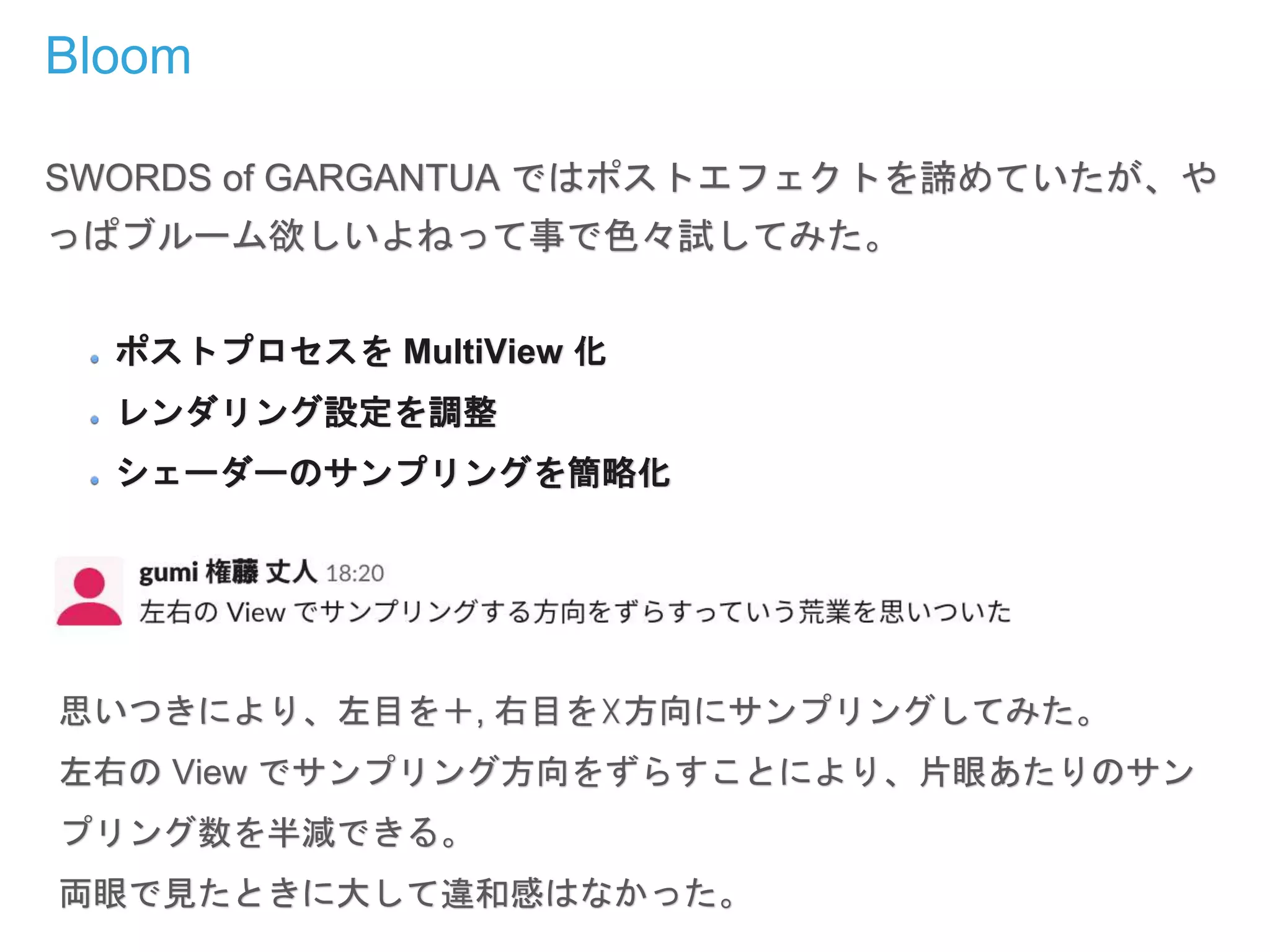 Bloom
SWORDS of GARGANTUA ではポストエフェクトを諦めていたが、や
っぱブルーム欲しいよねって事で色々試してみた。
ポストプロセスを MultiView 化
レンダリング設定を調整
シェーダーのサンプリングを簡略化
思いつきにより、左目を＋, 右目を☓方向にサンプリングしてみた。
左右の View でサンプリング方向をずらすことにより、片眼あたりのサン
プリング数を半減できる。
両眼で見たときに大して違和感はなかった。
 