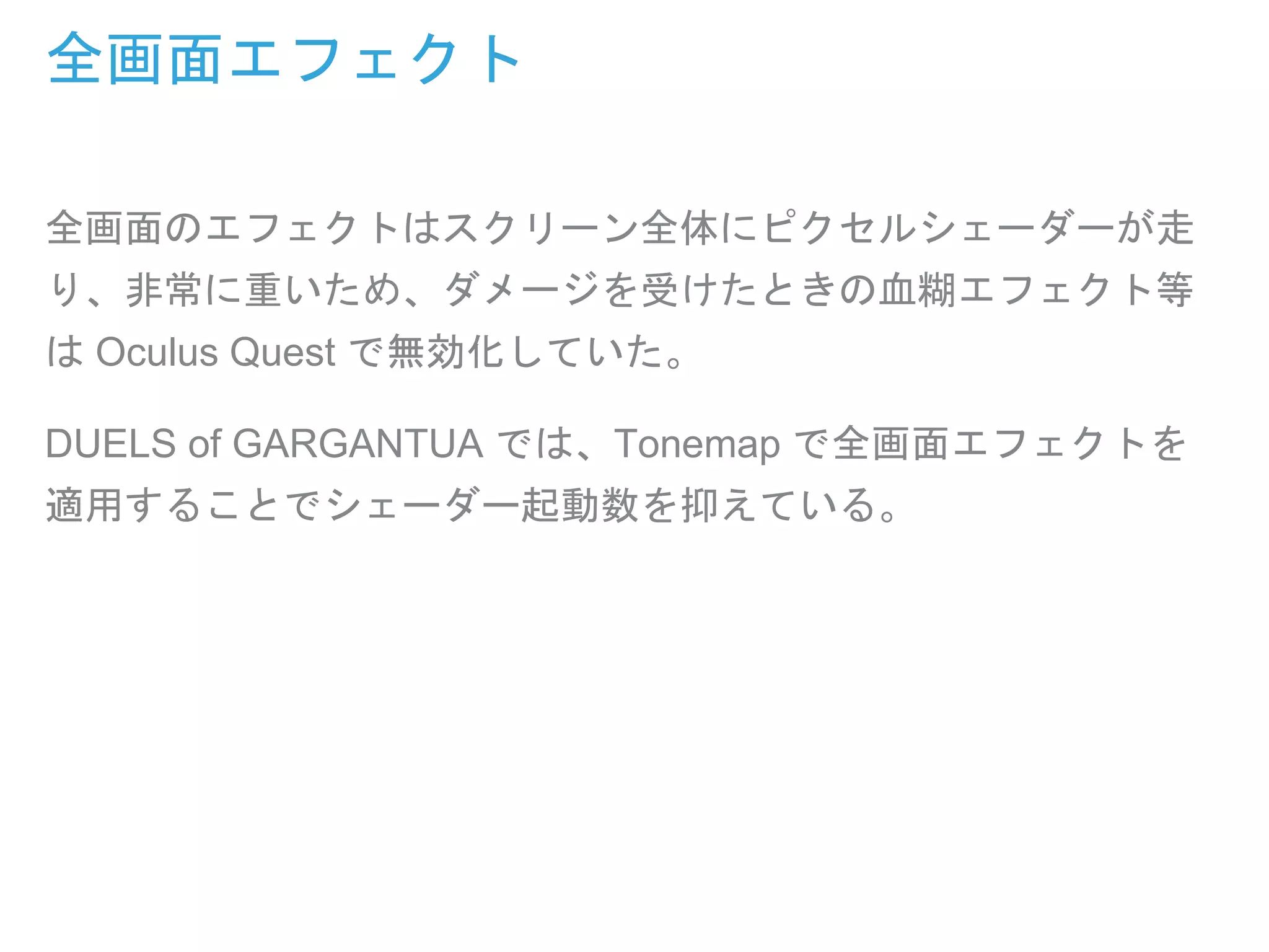 全画面エフェクト
全画面のエフェクトはスクリーン全体にピクセルシェーダーが走
り、非常に重いため、ダメージを受けたときの血糊エフェクト等
は Oculus Quest で無効化していた。
DUELS of GARGANTUA では、Tonemap で全画面エフェクトを
適用することでシェーダー起動数を抑えている。
 