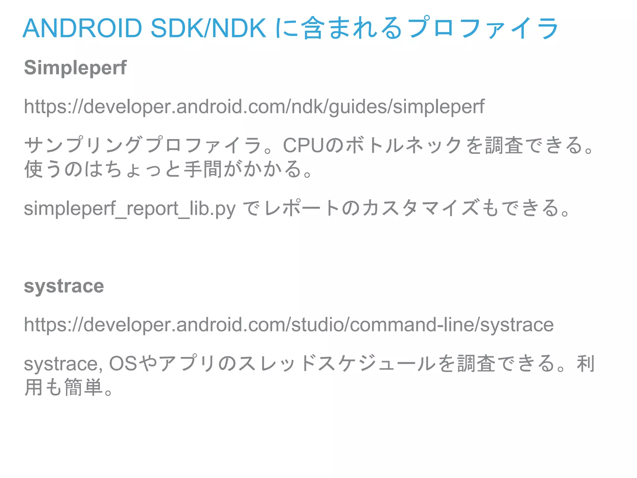 ANDROID SDK/NDK に含まれるプロファイラ
Simpleperf
https://developer.android.com/ndk/guides/simpleperf
サンプリングプロファイラ。CPUのボトルネックを調査できる。
使うのはちょっと手間がかかる。
simpleperf_report_lib.py でレポートのカスタマイズもできる。
systrace
https://developer.android.com/studio/command-line/systrace
systrace, OSやアプリのスレッドスケジュールを調査できる。利
用も簡単。
 