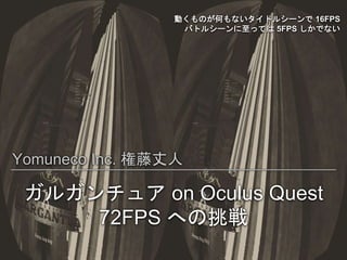 動くものが何もないタイトルシーンで 16FPS
バトルシーンに至っては 5FPS しかでない
Yomuneco Inc. 権藤丈人
ガルガンチュア on Oculus Quest
72FPS への挑戦
 