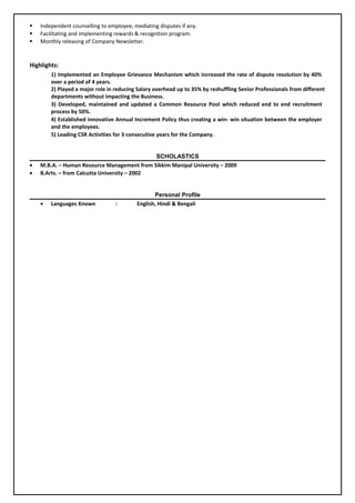  Independent counselling to employee, mediating disputes if any.
 Facilitating and implementing rewards & recognition program.
 Monthly releasing of Company Newsletter.
Highlights:
1) Implemented an Employee Grievance Mechanism which increased the rate of dispute resolution by 40%
over a period of 4 years.
2) Played a major role in reducing Salary overhead up to 35% by reshuffling Senior Professionals from different
departments without impacting the Business.
3) Developed, maintained and updated a Common Resource Pool which reduced end to end recruitment
process by 50%.
4) Established innovative Annual Increment Policy thus creating a win- win situation between the employer
and the employees.
5) Leading CSR Activities for 3 consecutive years for the Company.
SCHOLASTICS
• M.B.A. – Human Resource Management from Sikkim Manipal University – 2009
• B.Arts. – from Calcutta University – 2002
Personal Profile
• Languages Known : English, Hindi & Bengali
 