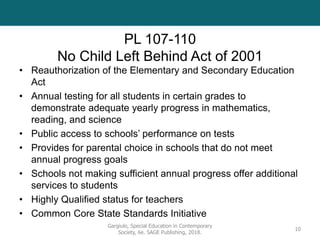 PL 107-110
No Child Left Behind Act of 2001
• Reauthorization of the Elementary and Secondary Education
Act
• Annual testing for all students in certain grades to
demonstrate adequate yearly progress in mathematics,
reading, and science
• Public access to schools’ performance on tests
• Provides for parental choice in schools that do not meet
annual progress goals
• Schools not making sufficient annual progress offer additional
services to students
• Highly Qualified status for teachers
• Common Core State Standards Initiative
Gargiulo, Special Education in Contemporary
Society, 6e. SAGE Publishing, 2018.
10
 