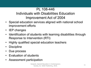 PL 108-446
Individuals with Disabilities Education
Improvement Act of 2004
• Special education services aligned with national school
improvement efforts
• IEP changes
• Identification of students with learning disabilities through
Response to Intervention (RTI)
• Highly qualified special education teachers
• Discipline
• Due process
• Evaluation of students
• Assessment participation
Gargiulo, Special Education in Contemporary
Society, 6e. SAGE Publishing, 2018.
11
 