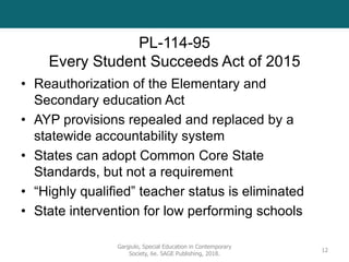 PL-114-95
Every Student Succeeds Act of 2015
• Reauthorization of the Elementary and
Secondary education Act
• AYP provisions repealed and replaced by a
statewide accountability system
• States can adopt Common Core State
Standards, but not a requirement
• “Highly qualified” teacher status is eliminated
• State intervention for low performing schools
Gargiulo, Special Education in Contemporary
Society, 6e. SAGE Publishing, 2018.
12
 