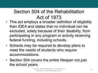Section 504 of the Rehabilitation
Act of 1973
• This act employs a broader definition of eligibility
than IDEA and states that no individual can be
excluded, solely because of their disability, from
participating in any program or activity receiving
federal funding, including schools.
• Schools may be required to develop plans to
meet the needs of students who require
accommodations.
• Section 504 covers the entire lifespan not just
the school years.
Gargiulo, Special Education in Contemporary
Society, 6e. SAGE Publishing, 2018.
14
 