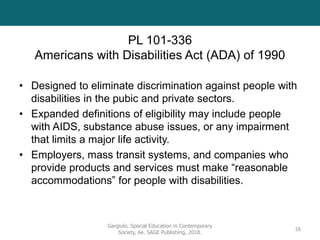 PL 101-336
Americans with Disabilities Act (ADA) of 1990
• Designed to eliminate discrimination against people with
disabilities in the pubic and private sectors.
• Expanded definitions of eligibility may include people
with AIDS, substance abuse issues, or any impairment
that limits a major life activity.
• Employers, mass transit systems, and companies who
provide products and services must make “reasonable
accommodations” for people with disabilities.
Gargiulo, Special Education in Contemporary
Society, 6e. SAGE Publishing, 2018.
16
 