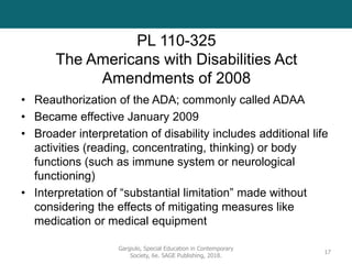 PL 110-325
The Americans with Disabilities Act
Amendments of 2008
• Reauthorization of the ADA; commonly called ADAA
• Became effective January 2009
• Broader interpretation of disability includes additional life
activities (reading, concentrating, thinking) or body
functions (such as immune system or neurological
functioning)
• Interpretation of “substantial limitation” made without
considering the effects of mitigating measures like
medication or medical equipment
Gargiulo, Special Education in Contemporary
Society, 6e. SAGE Publishing, 2018.
17
 
