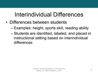 Interindividual Differences
• Differences between students
– Examples: height, sports skill, reading ability
– Students are identified, labeled, and placed in
instructional setting based on interindividual
differences
Gargiulo, Special Education in Contemporary
Society, 6e. SAGE Publishing, 2018.
19
 