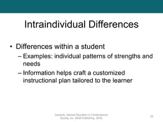 Intraindividual Differences
• Differences within a student
– Examples: individual patterns of strengths and
needs
– Information helps craft a customized
instructional plan tailored to the learner
Gargiulo, Special Education in Contemporary
Society, 6e. SAGE Publishing, 2018.
20
 