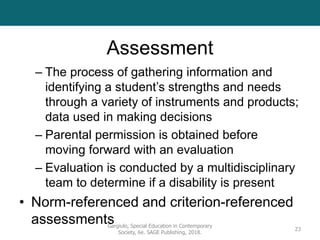 Assessment
– The process of gathering information and
identifying a student’s strengths and needs
through a variety of instruments and products;
data used in making decisions
– Parental permission is obtained before
moving forward with an evaluation
– Evaluation is conducted by a multidisciplinary
team to determine if a disability is present
• Norm-referenced and criterion-referenced
assessments
Gargiulo, Special Education in Contemporary
Society, 6e. SAGE Publishing, 2018.
23
 