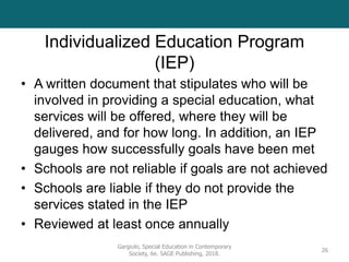 Individualized Education Program
(IEP)
• A written document that stipulates who will be
involved in providing a special education, what
services will be offered, where they will be
delivered, and for how long. In addition, an IEP
gauges how successfully goals have been met
• Schools are not reliable if goals are not achieved
• Schools are liable if they do not provide the
services stated in the IEP
• Reviewed at least once annually
Gargiulo, Special Education in Contemporary
Society, 6e. SAGE Publishing, 2018.
26
 