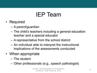 IEP Team
• Required
– A parent/guardian
– The child’s teachers including a general education
teacher and a special educator
– A representative from the school district
– An individual able to interpret the instructional
implications of the assessments conducted
• When appropriate
– The student
– Other professionals (e.g., speech pathologist)
Gargiulo, Special Education in Contemporary
Society, 6e. SAGE Publishing, 2018.
27
 