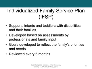 Individualized Family Service Plan
(IFSP)
• Supports infants and toddlers with disabilities
and their families
• Developed based on assessments by
professionals and family input
• Goals developed to reflect the family’s priorities
and needs
• Reviewed every 6 months
Gargiulo, Special Education in Contemporary
Society, 6e. SAGE Publishing, 2018.
28
 