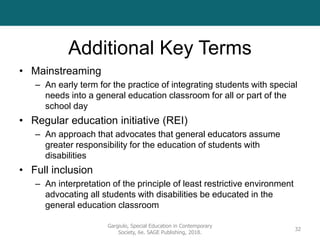 Additional Key Terms
• Mainstreaming
– An early term for the practice of integrating students with special
needs into a general education classroom for all or part of the
school day
• Regular education initiative (REI)
– An approach that advocates that general educators assume
greater responsibility for the education of students with
disabilities
• Full inclusion
– An interpretation of the principle of least restrictive environment
advocating all students with disabilities be educated in the
general education classroom
Gargiulo, Special Education in Contemporary
Society, 6e. SAGE Publishing, 2018.
32
 
