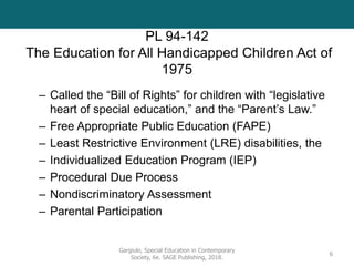 PL 94-142
The Education for All Handicapped Children Act of
1975
– Called the “Bill of Rights” for children with “legislative
heart of special education,” and the “Parent’s Law.”
– Free Appropriate Public Education (FAPE)
– Least Restrictive Environment (LRE) disabilities, the
– Individualized Education Program (IEP)
– Procedural Due Process
– Nondiscriminatory Assessment
– Parental Participation
Gargiulo, Special Education in Contemporary
Society, 6e. SAGE Publishing, 2018.
6
 