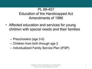 PL 99-457
Education of the Handicapped Act
Amendments of 1986
• Affected education and services for young
children with special needs and their families
– Preschoolers (age 3-5)
– Children from birth through age 2
– Individualized Family Service Plan (IFSP)
Gargiulo, Special Education in Contemporary
Society, 6e. SAGE Publishing, 2018.
7
 