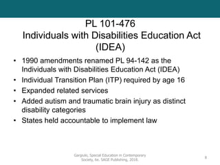 PL 101-476
Individuals with Disabilities Education Act
(IDEA)
• 1990 amendments renamed PL 94-142 as the
Individuals with Disabilities Education Act (IDEA)
• Individual Transition Plan (ITP) required by age 16
• Expanded related services
• Added autism and traumatic brain injury as distinct
disability categories
• States held accountable to implement law
Gargiulo, Special Education in Contemporary
Society, 6e. SAGE Publishing, 2018.
8
 
