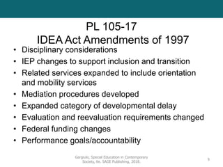 PL 105-17
IDEA Act Amendments of 1997
• Disciplinary considerations
• IEP changes to support inclusion and transition
• Related services expanded to include orientation
and mobility services
• Mediation procedures developed
• Expanded category of developmental delay
• Evaluation and reevaluation requirements changed
• Federal funding changes
• Performance goals/accountability
Gargiulo, Special Education in Contemporary
Society, 6e. SAGE Publishing, 2018.
9
 