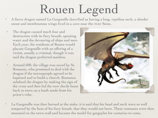 Rouen Legend The dragon caused much fear and destruction with its fiery breath, spouting water and the devouring of ships and men. Each year, the residents of Rouen would placate Gargouille with an offering of a victim, usually a criminal, though it was said the dragon preferred maidens.  Around 600, the village was saved by St. Romanis, who promised to deal with the dragon if the townspeople agreed to be baptized and to build a church. Romanus subdued the dragon by making the sign of the cross and then led the now docile beast back to town on a leash made from his priest's robe. A fierce dragon named La Gargouille described as having a long, reptilian neck, a slender snout and membranous wings lived in a cave near the river Seine. La Gargouille was then burned at the stake, it is said that his head and neck were so well tempered by the heat of his fiery breath, that they would not burn. These remnants were then mounted on the town wall and became the model for gargoyles for centuries to come. 