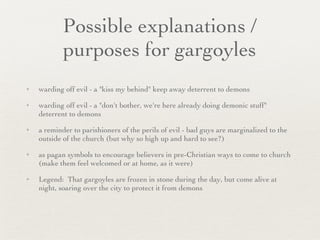 Possible explanations / purposes for gargoyles warding off evil - a "kiss my behind" keep away deterrent to demons warding off evil - a "don't bother, we're here already doing demonic stuff" deterrent to demons a reminder to parishioners of the perils of evil - bad guys are marginalized to the outside of the church (but why so high up and hard to see?) as pagan symbols to encourage believers in pre-Christian ways to come to church (make them feel welcomed or at home, as it were) Legend:  That gargoyles are frozen in stone during the day, but come alive at night, soaring over the city to protect it from demons 