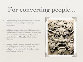 For converting people... Since literacy was generally not an option for most people, images were very important.  religious images  that non-Christians were accustomed to were of animals or mixtures of animals and humans (e.g. the horned god, the Green Man aka “Jack of the Green),  putting similar images on churches would encourage non-Catholics to join the religion, or at least make them feel more comfortable about it 