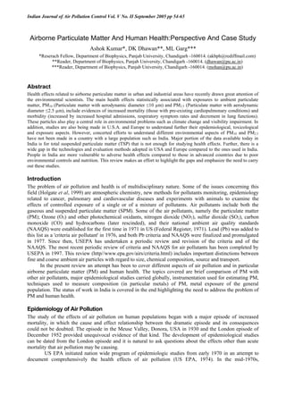 Indian Journal of Air Pollution Control Vol. V No. II September 2005 pp 54-65
Airborne Particulate Matter And Human Health:Perspective And Case Study
Ashok Kumar*, DK Dhawan**, ML Garg***
*Reserach Fellow, Department of Biophysics, Panjab University, Chandigarh -160014. (akbph@rediffmail.com)
**Reader, Department of Biophysics, Panjab University, Chandigarh -160014. (dhawan@pu.ac.in)
***Reader, Department of Biophysics, Panjab University, Chandigarh -160014. (mohan@pu.ac.in)
Abstract
Health effects related to airborne particulate matter in urban and industrial areas have recently drawn great attention of
the environmental scientists. The main health effects statistically associated with exposures to ambient particulate
matter, PM10 (Particulate matter with aerodynamic diameter ≤10 µm) and PM2.5 (Particulate matter with aerodynamic
diameter ≤2.5 µm), include evidences of increased mortality (those with pre-existing cardiopulmonary conditions) and
morbidity (increased by increased hospital admissions, respiratory symptom rates and decrement in lung functions).
These particles also play a central role in environmental problems such as climate change and visibility impairment. In
addition, studies are also being made in U.S.A. and Europe to understand further their epidemiological, toxicological
and exposure aspects. However, concerted efforts to understand different environmental aspects of PM10 and PM2.5
have not been made in a country with a large population such as India. Major portion of the data available today in
India is for total suspended particulate matter (TSP) that is not enough for studying health effects. Further, there is a
wide gap in the technologies and evaluation methods adopted in USA and Europe compared to the ones used in India.
People in India are more vulnerable to adverse health effects compared to those in advanced countries due to poor
environmental controls and nutrition. This review makes an effort to highlight the gaps and emphasize the need to carry
out these studies.
Introduction
The problem of air pollution and health is of multidisciplinary nature. Some of the issues concerning this
field (Holgate et al, 1999) are atmospheric chemistry, new methods for pollutants monitoring, epidemiology
related to cancer, pulmonary and cardiovascular diseases and experiments with animals to examine the
effects of controlled exposure of a single or of a mixture of pollutants. Air pollutants include both the
gaseous and suspended particulate matter (SPM). Some of the air pollutants, namely the particulate matter
(PM); Ozone (O3) and other photochemical oxidants, nitrogen dioxide (NO2), sulfur dioxide (SO2), carbon
monoxide (CO) and hydrocarbons (later rescinded), and their national ambient air quality standards
(NAAQS) were established for the first time in 1971 in US (Federal Register, 1971). Lead (Pb) was added to
this list as a 'criteria air pollutant' in 1976, and both Pb criteria and NAAQS were finalized and promulgated
in 1977. Since then, USEPA has undertaken a periodic review and revision of the criteria and of the
NAAQS. The most recent periodic review of criteria and NAAQS for air pollutants has been completed by
USEPA in 1997. This review (http//www.epa.gov/airs/criteria.html) includes important distinctions between
fine and coarse ambient air particles with regard to size, chemical composition, source and transport.
In the present review an attempt has been to cover different aspects of air pollution and in particular
airborne particulate matter (PM) and human health. The topics covered are brief comparison of PM with
other air pollutants, major epidemiological studies carried globally, instrumentation used for estimating PM,
techniques used to measure composition (in particular metals) of PM, metal exposure of the general
population. The status of work in India is covered in the end highlighting the need to address the problem of
PM and human health.
Epidemiology of Air Pollution
The study of the effects of air pollution on human populations began with a major episode of increased
mortality, in which the cause and effect relationship between the dramatic episode and its consequences
could not be doubted. The episode in the Meuse Valley, Donora, USA in 1930 and the London episode of
December 1952 provided unequivocal evidence of that kind. The development of epidemiological studies
can be dated from the London episode and it is natural to ask questions about the effects other than acute
mortality that air pollution may be causing.
US EPA initiated nation wide program of epidemiologic studies from early 1970 in an attempt to
document comprehensively the health effects of air pollution (US EPA, 1974). In the mid-1970s,
 