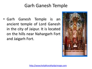 Garh Ganesh Temple

• Garh Ganesh Temple is an
  ancient temple of Lord Ganesh
  in the city of Jaipur. It is located
  on the hills near Nahargarh Fort
  and Jaigarh Fort.




                 http://www.holybharathpilgrimage.com
 